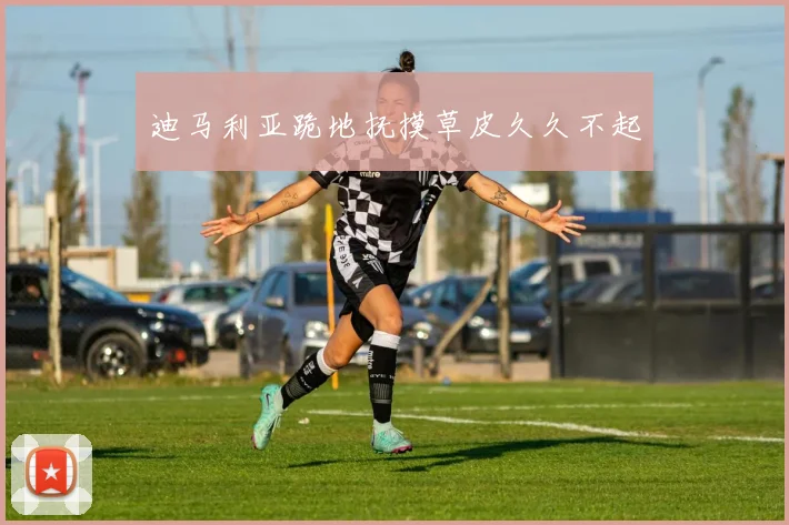 迪马利亚跪地抚摸草皮久久不起