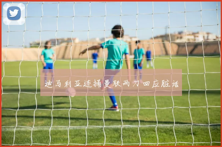 迪马利亚连捅曼联两刀回应脏话